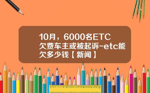 10月，6000名ETC欠费车主或被起诉-etc能欠多少钱【新闻】