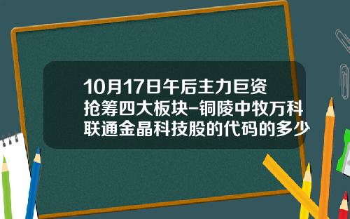 10月17日午后主力巨资抢筹四大板块-铜陵中牧万科联通金晶科技股的代码的多少