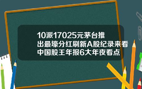 10派17025元茅台推出最壕分红刷新A股纪录来看中国股王年报6大年夜看点