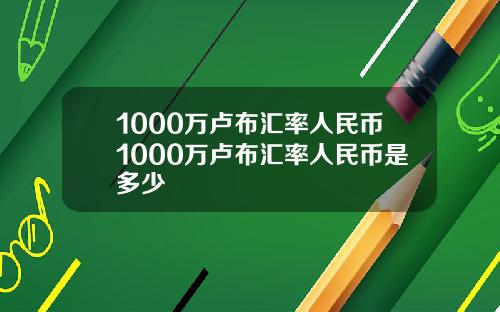 1000万卢布汇率人民币1000万卢布汇率人民币是多少
