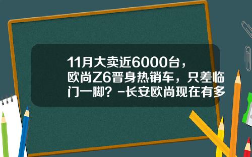 11月大卖近6000台，欧尚Z6晋身热销车，只差临门一脚？-长安欧尚现在有多少订单【新闻】