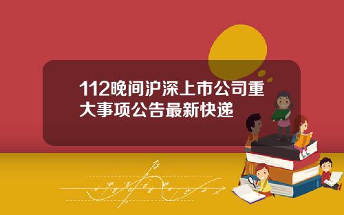 112晚间沪深上市公司重大事项公告最新快递