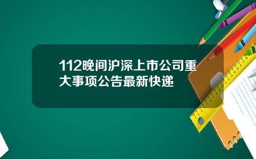 112晚间沪深上市公司重大事项公告最新快递