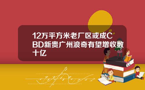 12万平方米老厂区或成CBD新贵广州浪奇有望增收数十亿