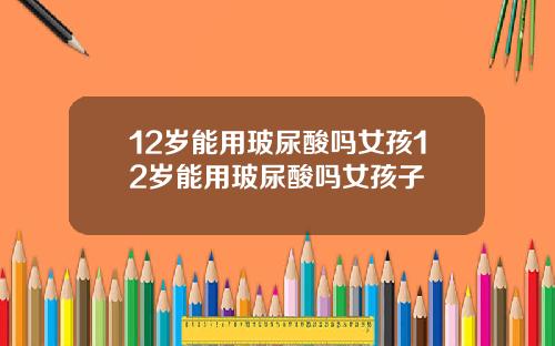 12岁能用玻尿酸吗女孩12岁能用玻尿酸吗女孩子