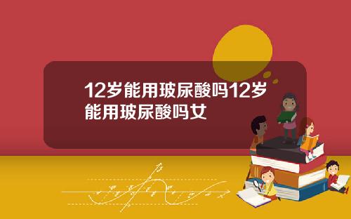 12岁能用玻尿酸吗12岁能用玻尿酸吗女