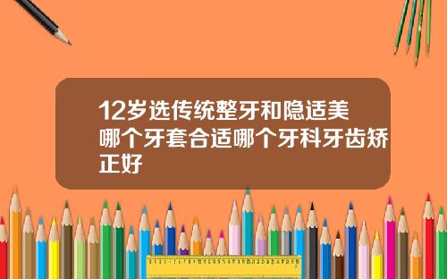 12岁选传统整牙和隐适美哪个牙套合适哪个牙科牙齿矫正好