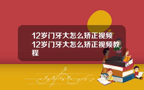 12岁门牙大怎么矫正视频12岁门牙大怎么矫正视频教程