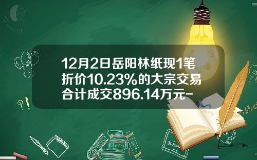 12月2日岳阳林纸现1笔折价10.23%的大宗交易合计成交896.14万元-岳阳林纸限售解禁股股价是多少