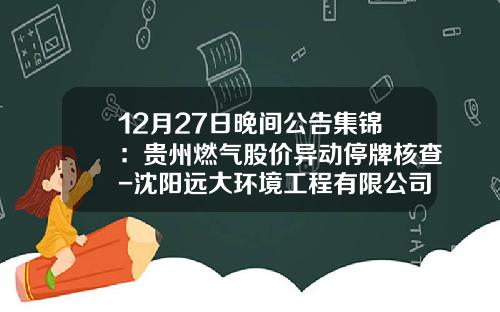 12月27日晚间公告集锦：贵州燃气股价异动停牌核查-沈阳远大环境工程有限公司