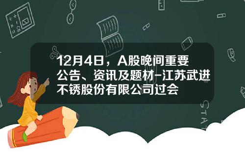 12月4日，A股晚间重要公告、资讯及题材-江苏武进不锈股份有限公司过会