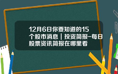 12月6日你要知道的15个股市消息｜投资简报-每日股票资讯简报在哪里看