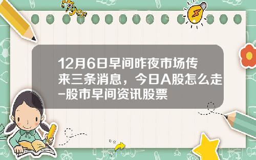12月6日早间昨夜市场传来三条消息，今日A股怎么走-股市早间资讯股票
