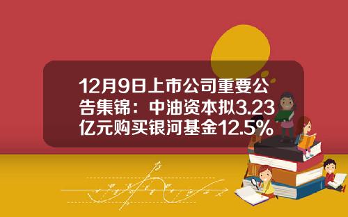 12月9日上市公司重要公告集锦：中油资本拟3.23亿元购买银河基金12.5%股权-002667基金