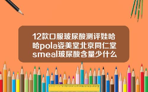 12款口服玻尿酸测评娃哈哈pola姿美堂北京同仁堂smeal玻尿酸含量少什么牌子的玻尿酸保持时间长