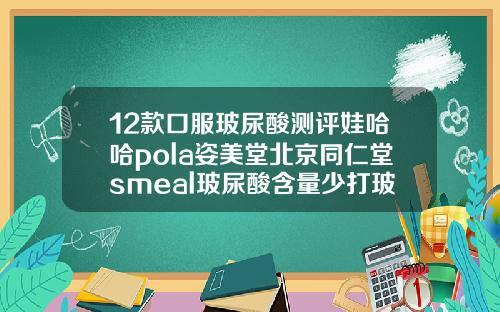 12款口服玻尿酸测评娃哈哈pola姿美堂北京同仁堂smeal玻尿酸含量少打玻尿酸什么牌子的最好最安全
