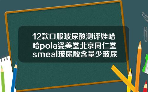 12款口服玻尿酸测评娃哈哈pola姿美堂北京同仁堂smeal玻尿酸含量少玻尿酸注射价钱