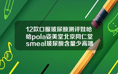 12款口服玻尿酸测评娃哈哈pola姿美堂北京同仁堂smeal玻尿酸含量少高端玻尿酸品牌排行榜