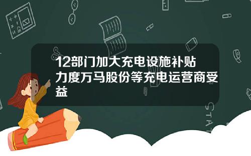 12部门加大充电设施补贴力度万马股份等充电运营商受益