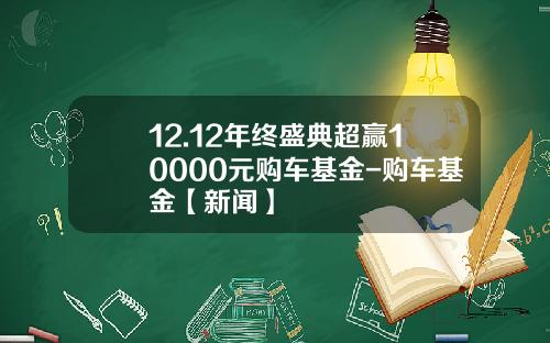 12.12年终盛典超赢10000元购车基金-购车基金【新闻】