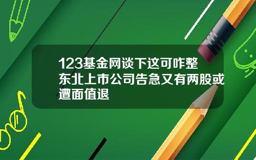 123基金网谈下这可咋整东北上市公司告急又有两股或遭面值退