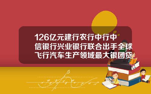 126亿元建行农行中行中信银行兴业银行联合出手全球飞行汽车生产领域最大银团贷款来了【新闻】