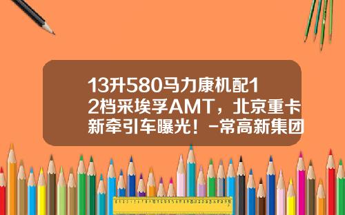 13升580马力康机配12档采埃孚AMT，北京重卡新牵引车曝光！-常高新集团有限公司【新闻】