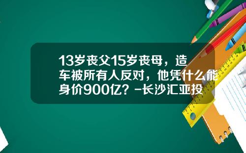 13岁丧父15岁丧母，造车被所有人反对，他凭什么能身价900亿？-长沙汇亚投资管理有限公司【新闻】