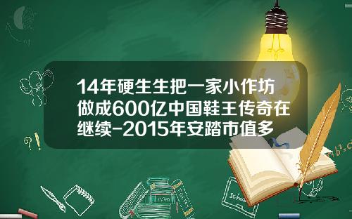 14年硬生生把一家小作坊做成600亿中国鞋王传奇在继续-2015年安踏市值多少