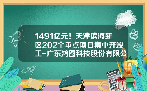 1491亿元！天津滨海新区202个重点项目集中开竣工-广东鸿图科技股份有限公司