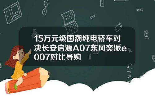 15万元级国潮纯电轿车对决长安启源A07东风奕派e007对比导购