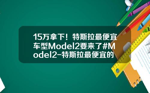 15万拿下！特斯拉最便宜车型Model2要来了#Model2-特斯拉最便宜的车多少钱【新闻】
