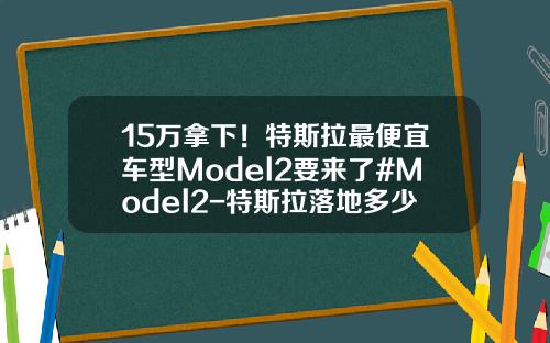 15万拿下！特斯拉最便宜车型Model2要来了#Model2-特斯拉落地多少钱【新闻】