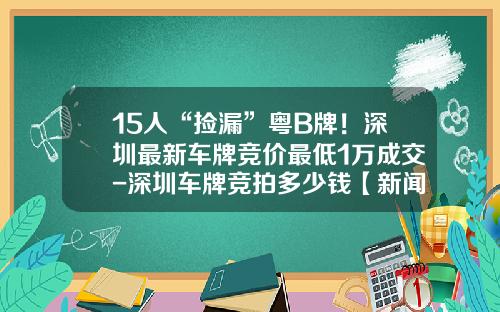 15人“捡漏”粤B牌！深圳最新车牌竞价最低1万成交-深圳车牌竞拍多少钱【新闻】