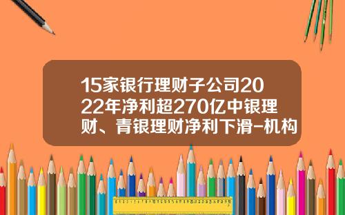 15家银行理财子公司2022年净利超270亿中银理财、青银理财净利下滑-机构理财基金公司