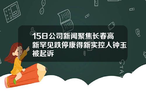 15日公司新闻聚焦长春高新罕见跌停康得新实控人钟玉被起诉