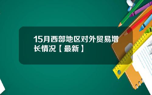 15月西部地区对外贸易增长情况【最新】