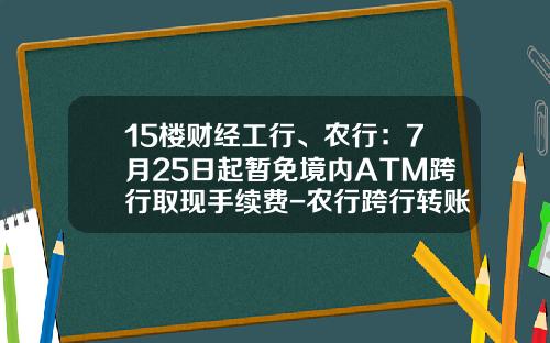 15楼财经工行、农行：7月25日起暂免境内ATM跨行取现手续费-农行跨行转账限额多少