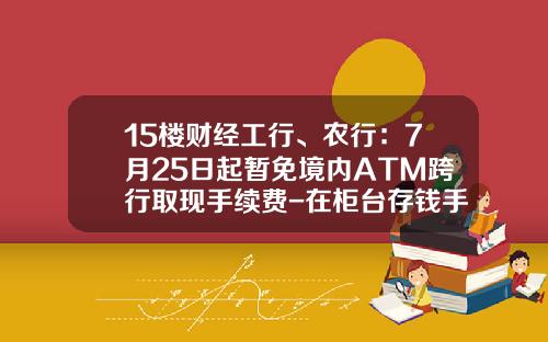 15楼财经工行、农行：7月25日起暂免境内ATM跨行取现手续费-在柜台存钱手续费多少