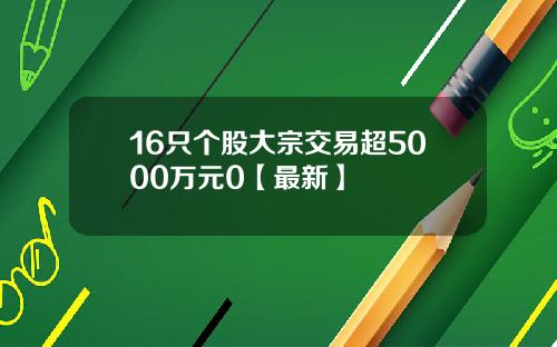 16只个股大宗交易超5000万元0【最新】