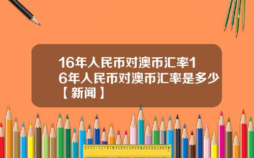 16年人民币对澳币汇率16年人民币对澳币汇率是多少【新闻】