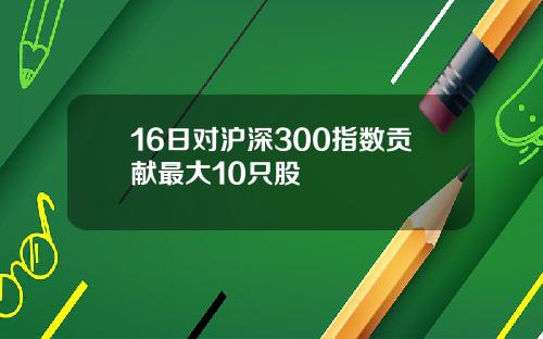 16日对沪深300指数贡献最大10只股