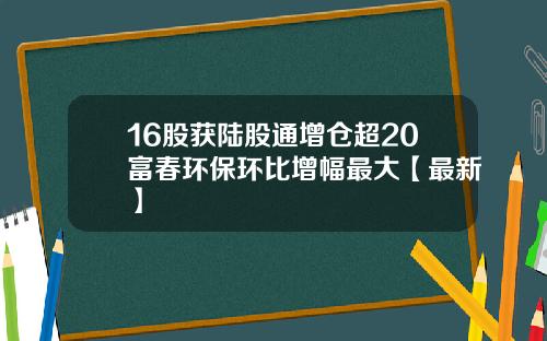 16股获陆股通增仓超20富春环保环比增幅最大【最新】