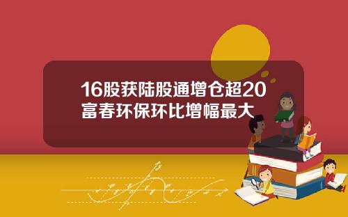 16股获陆股通增仓超20富春环保环比增幅最大