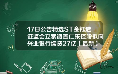 17日公告精选ST金钰遭证监会立案调查仁东控股拟向兴业银行续贷27亿【最新】
