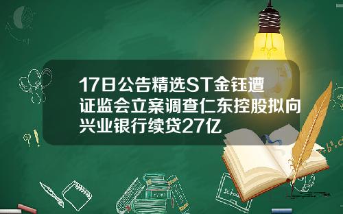 17日公告精选ST金钰遭证监会立案调查仁东控股拟向兴业银行续贷27亿
