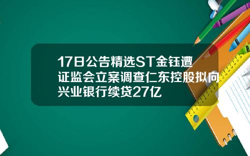 17日公告精选ST金钰遭证监会立案调查仁东控股拟向兴业银行续贷27亿