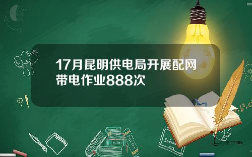 17月昆明供电局开展配网带电作业888次