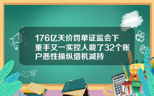 176亿天价罚单证监会下重手又一实控人栽了32个账户恶性操纵借机减持
