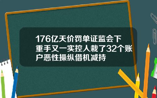 176亿天价罚单证监会下重手又一实控人栽了32个账户恶性操纵借机减持